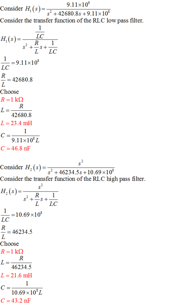 9.11x108 2 +42680.8s +9.11x10 Consider Hi(s)- Consider the transfer function of the RLC low pass filter. H(s)-C R 1 L LC -9.11x10 LC 42680.8 Choose 42680.8 L-23.4 mH 9.11x108L C =46.8 nF Consider H, (s) Consider the transfer function of the RLC high pass filter. H.(s) s2 +46234.5s +10.69x10 L LC -10.69 x10 LC 46234.5 Choose 46234.5 L=21,6 mH 10.698 101 C 43.2 nF
