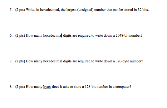 5. (2 pts) Write, in hexadecimal, the largest (unsigned) number that can be stored in 32 bits. 6. (2 pts) How many hexadecimal digits are required to write down a 2048-bit number? 7. (2 pts) How many hexadecimal digits are required to write down a 320-byte number? 8. (2 pts) How many bytes does it take to store a 128-bit number in a computer?