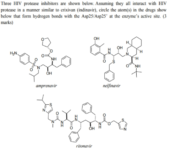 Three HIV protease inhibitors are shown below. Assuming they all interact with HIV protease in a manner similar to crixivan (indinavir), circle the atom(s) in the drugs show below that form hydrogen bonds with the Asp25/Asp25 at the enzymes active site. (3 marks) OH H OH H2N NH он amprenavir nelfinavir он ritonavir