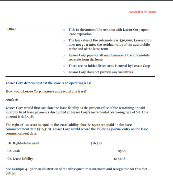 Accounting for leases Other Title to the automobile remains with Lessor Corp upon lease expiration o The fair value of the automobile is $30,000; Lessee Corp does not guarantee the residual value of the automobile at the end of the lease term Lessee Corp pays for all maintenance of the automobile separate from the lease There are no initial direct costs incurred by Lessee Corp Lessor Corp does not provide any incentives Lessee Corp determines that the lease is an operating lease How would Lessee Corp measure and record this lease? Analysis Lessee Corp would first calculate the lease liability as the present value of the remaining unpaid monthly fixed lease payments discounted at Lessee Corps incremental borrowing rate of 6%; this amount is $16,018 The right-of-use asset is equal to the lease liability plus the $500 rent paid on the lease commencement date ($16,518). Lessee Corp would record the following journal entry on the lease commencement date Dr. Right-of-use asset Cr. Cash Cr. Lease liability $16,518 $500 $16,018 See Example 4-13 for an illustration of the subsequent measurement and recognition for this fact pattern