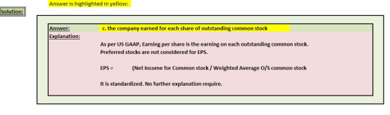 Answer is highlighted in yellow: Solution: Answer: c. the company earned for each share of outstanding common stock Explanation As per US GAAP, Earning per share is the earning on each outstanding common stock. Preferred stocks are not considered for EPS. EPS (Net Income for Common stock/ Weighted Average O/S common stock It is standardized. No further explanation require.