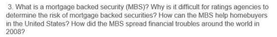 3. What is a mortgage backed security (MBS)? Why is it difficult for ratings agencies to determine the risk of mortgage backed securities? How can the MBS help homebuyers in the United States? How did the MBS spread financial troubles around the world in 2008?