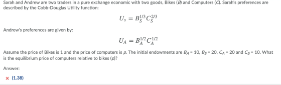 Sarah and Andrew are two traders in a pure exchange economic with two goods, Bikes (B) and Computers (C). Sarahs preferences are described by the Cobb-Douglas Utility function Andrews preferences are given by: 1/2 1/2 Assume the price of Bikes is 1 and the price of computers is p. The initial endowments are BA = 10, Bs= 20, CA 20 and Cs= 10, what is the equilibrium price of computers relative to bikes (p)? Answer: