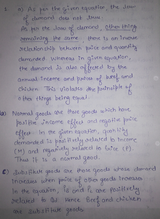 a) As peor the given equadion, the eu clumand does not Juu remcining the same there ts an invore orelcution ship betwten paice andl quanhil As te the louw of clemand), gther thi clemande d. wheheas in given equation, the dumonel is albo olsard b the annual income aned putce bee und chicken. This violas dhe prtnoiple o thes things being equa a) Notmal goods one those goods which hove posi tive in come ee and nepative psite ekleet. In the given egoaton, qoanh demande d is posi i vely srelescd to incomc M) and istce ce). Thus it is a namal geod. C) gubslikue goods ore those goods whose cdimand inoreates when poite op other goodla tnoreades In the equaston, and P ae posv ielaved to Odl. Hence Beef and chicken