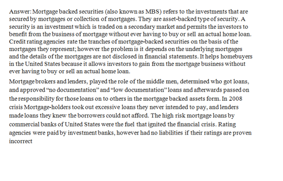 Answer: Mortgage backed securities (also known as MBS) refers to the investments that are secured by mortgages or collection of mortgages. They are asset-backed typeofsecurity. A security is an investment which is traded on a secondary market and permits the investors to benefit from the business of mortgage without ever having to buy or sell an actual home loan Credit rating agencies rate the tranches ofmortgage-backed securities on the basis of the mortgages they represent; however the problem is it depends on the underlying mortgages and the details of the mortgages are not disclosed in financial statements. It helps homebuyers in the United States because it allows investors to gain from the mortgage business without ever having to buy or sell an actual home loan Mortgage brokers and lenders, played the role of the middle men, determined who got loans and approvedno documentation andlow documentationloans and afterwards passed on the responsibility for those loans on to others in the mortgage backed assets form. In 2008 crisis Mortgage-holders took out excessive loans they never intended to pay, and lenders made loans they knew the borrowers could not afford. The high risk mortgage loans by commercial banks of United States were the fuel that ignited the financial crisis. Rating agencies were paid by investment banks, however had no liabilities if their ratings are proven ncorrect