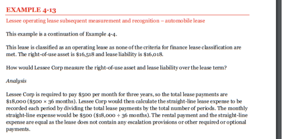 EXAMPLE 4-13 Lessee operating lease subsequent measurement and recognition -automobile lease This example is a continuation of Example 4-4. This lease is classified as an operating lease as none of the criteria for finance lease classification are met. The right-of-use asset is $16,518 and lease liability is $16,018. How would Lessee Corp measure the right-of-use asset and lease liability over the lease term? Analysis Lessee Corp is required to pay $500 per month for three years, so the total lease payments are $18,000 ($500 x 36 months). Lessee Corp would then calculate the straight-line lease expense to be recorded each period by dividing the total lease payments by the total number of periods. The monthly straight-line expense would be $500 ($18,00036 months). The rental payment and the straight-line expense are equal as the lease does not contain any escalation provisions or other required or optional payments