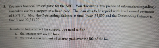 You are a financial investigator for the SEC. You discover a few pieces of information regarding a loan taken out by a suspect in a fraud case. The loan was to be repaid with level annual payments of 3,576.71. Also, the Outstanding Balance at time 0 was 24,000 and the Outstanding Balance at time 1 was 22,343.29 3. in order to help convict the suspect, you need to find a the interest rate on the loan b. the total dollar amount of interest paid over the life of the loan