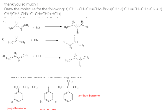 thank you so much! Draw the molecule for the following: 1) CH3-CH-CH=CH2+Br27|CH3 2) CH2=CH-CH3+C12+ 3) CH3CH3-CH3-C-CH=CH2+H