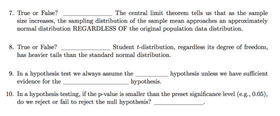 7. True or False? The central limit theorem tells us that as the sample size increases, the sampling distribution of the sample mean approaches an approximately normal distribution REGARDLESS OF the original population data distribution. 8. True or False? Student t-distribution, regardless its degree of freedom, has heavier tails than the standard normal distribution. 9. In a hypothesis test we always assume the hypothesis unless we have sufficient evidence for the hypothesis 10. In a hypothesis testing, if the p-value is smaller than the preset significance level (e.g., 0.05), do we reject or fail to reject the null hypothesis?