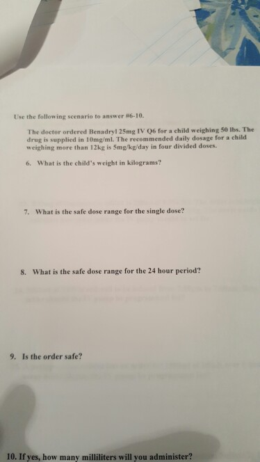 Use the following scenario to answer # 6 -10. The doctor ordered Benadryl 25mg IV Q6 for a child weighing 50 lbs. The drug is