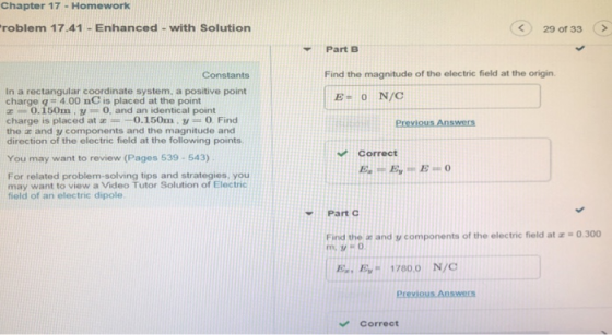 Chapter 17 Homework roblem 17.41 - Enhanced - with Solution 29 of 33> Part B Constants Find the magnitude of the electric field at the origin. In a rectangular coordinate system, a positive point charge q 400 nC is placed at the point Z 0.150m . y 0, and an identical point charge is placed at 0.150m, y 0. Find the z and y components and the magnitude and direction of the electric field at the following points EON/C Correct You may want to review (Pages 539- 543) For related problem-solving tips and strategies, you may want to view a Video Tutor Solution of Electric field of an electric dipole. Part C Find the an and y components of the electric field at a o.300 Ey 1780.0 N/C Correct