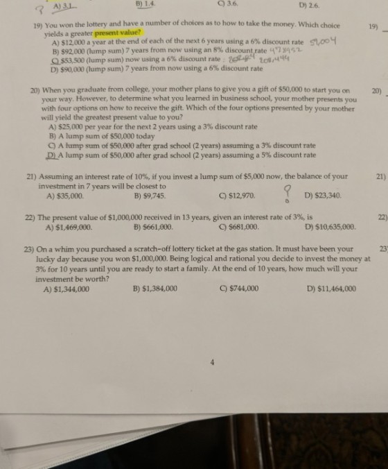 A) B) 1.4 3.6. D) 2.6. 3 19) You won the lottery and have a number of choices as to how to take the money. Which choice19 yields a greater present value? nooy A) $12,000 a year at the end of each of the next 6 years using a 6% discount rate B) $92,000 (lump sum) 7 years from now using an 8% discountrate 47 yas2 QS53 500 (lump sum) now using a 6% discount rate ts4rtog,444 D) $90,000 (lump sum) 7 years from now using a 6% discount rate 20) When you graduate from college, your mother plans to give you a gift of $50,000 to start you on 20) your way. However, to determine what you learned in business school, your mother presents you with four options on how to receive the gift. Which of the four options presented by your mother will yield the greatest present value to you? A) $25,000 per year for the next 2 years using a 3% discount rate B) A lump sum of $50,000 today C) A hump sum of $50,000 after grad school (2 years) assuming a 3% discount rate lump sum of $50,000 after grad school (2 years) assuming a 5% discount rate 21) Assuming an interest rate of 10%, if you invest a lump sum of $5,000 now, the balance of your 21) investment in 7 years will be closest to B) $9,745 A) $35,000. C) $12,970. D) $23,340. 22) The present value of $1,000,000 received in 13 years, given an interest rate of 3%, is 22) A) $1,469,000. B) $661,000 C) $681,000 D) $10,635,000. 23) On a whim you purchased a scratch-off lottery ticket at the gas station. It must have been your 23 lucky day because you won $1,000,000. Being logical and rational you decide to invest the money at 3% for 10 years until you are ready to start a family. At the end of 10 years, how much will your investment be worth? A) $1,344,000 B) $1,384,000 C) $744,000 D) $11,464,000