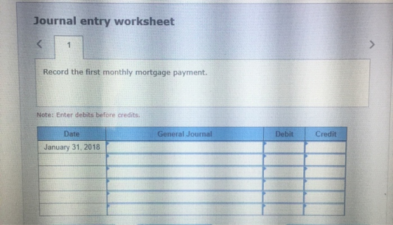 Journal entry worksheet Record the first monthly mortgage payment. Note: Enter debits before credits. General Journal Debit C