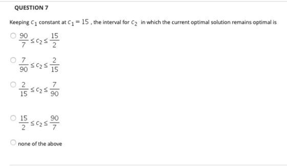 QUESTION 7 Keeping C1 constant at C1 = 15, the interval for C2 in which the current optimal solution remains optimal is ~ 1 <