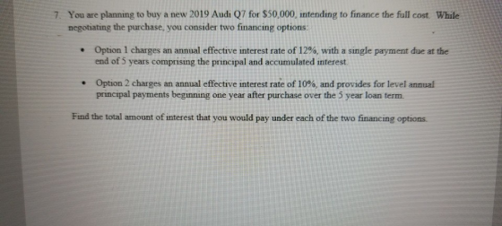 7. You are planning to buy a new 2019 Audi Q7 for $50,000, intending to finance the full cost. While negotiating the purchase, you consider two financing options: Option 1 charges an annual effective interest rate of 12%, with a single payment due at the end of S years comprising the principal and accumulated interest. . Option 2 charges an annual effective interest rate of 10%, and provides for level annual principal payments beginning one year after purchase over the 5 year loan term Find the total amount of interest that you would pay under each of the two financing options