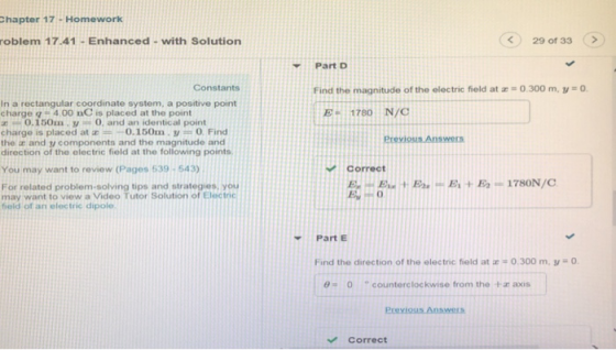 hapter 17 - Homework roblem 17.41- Enhanced- with Solution <29 of 33 > Part D Constants Find the magnitude of the electric field at z 0 300 m, 1-0. In a rectangular coordinate system, a positive point charge q 4.00 nC is placed at the point E 1780 N/C 0.150m yO, and an identical point charge is placed at 0.150m.yO Find the a and y components and the magnitude and direction of the electric field at the following points Erevious Answers You may want to review (Pages 539-543) Correct For related problem-solving tips and strategies, you may want to view a Video Tutor Solution of Electric field of an electric dipole Part E Find the direction of the electric field at 0.300 m, y 0. θ 0 counterclockwise from the +z axis Correct