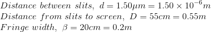 \\Distance\ between\ slits,\ d=1.50\mu m=1.50\times 10^{-6}m \\Distance\ from\ slits\ to\ screen,\ D=55cm=0.55m \\Fringe\ width,\ \beta =20cm=0.2m