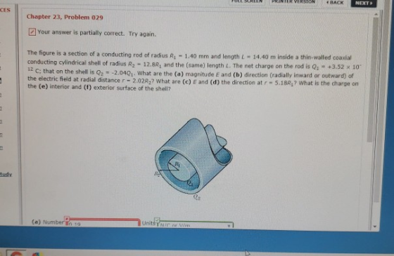 REEN | PRINTER ERSTCA. 4 RACK NEXT CES Chapter 23, Problem 029 Your answer is partially correct. Try again. The figure is a section of a conducting rod of radius R1-1.40 mm and length L = 14.40 m inside a thin-walled coaxial conducting cylindrical shell of radius R2 - 12.8R, and the (same) length L. The net charge on the rod is Q, +3.52 x 10 12 c; that on the shell is Q2 -2.0401 What are the (a) magnitude E and (b) direction (radially inward or outward) of the electric field at radial distance r 2.02R2? t What are (c) E and (d) the direction at r-5.182, What is the charge on the (e) interior and (f) exterior surface of the shel? tudy (a) Number iin 1a
