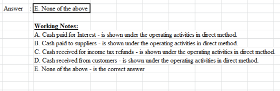 Answer : E. None of the above Working Notes: A. Cash paid for Interest - is shown under the operating activities in direct me