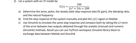 2) Let a system with an LTI model be 100 G(s) = 2s2 + 24s + 200 a) Determine the zeros, poles, the steady state step response