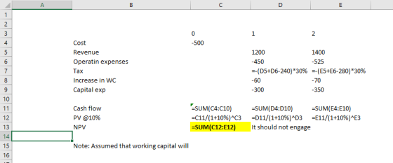 2 4 -500 Revenue Operatin expenses Tax Increase in WC Capital exp 1400 -525 --(E5+E6-280) --(D5+D6-240)*30% 30% 70 -300 -350 -SUM(E4:E10) Cash flow PV @10% NPV -SUM(C4:C10) -c11/(1+10%)AC3 -SUM(C12:E12) -SUM(D4:D10) -D11/(1+10%)4D3 -E11/(1+10%)AE3 It should not engage 12 Note: Assumed that working capital will