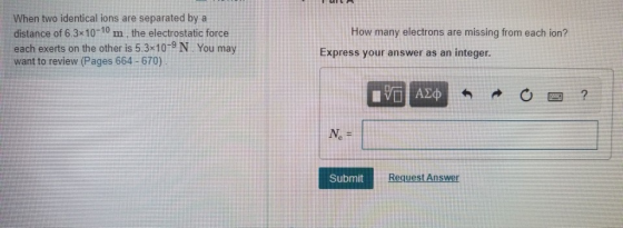 When two identical ions are separated by a distance of 6.3x10-10 m, the electrostatic force each exerts on the other is 5.3 10-9 N You may want to review (Pages 664-670) How many electrons are missing from each ion? Express your answer as an integer. Submit ns