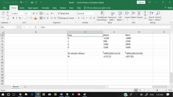 AutoSave Book1 - Excel 《Product Activation Failed) Sign in File Insert Page Layout Formulas Data Review View Help Tell me what you want to do 수 Share Home Calibri General 田FF Conditional Fornat as Cell Insert Delete Fornat FormattingTable Styles- 、. Sort & Find & Paste . 녀 . 의 _ . 로三들經垣臣 Merge & Center-5 . % , : Filter-Select- Clipboard Alignment Number Styles Cells Editing B1 Year Alpha 2100 900 1200 1100 Year 0 Beta 3400 1700 2900 1400 PV ofcash inflows Pl -NPV(10%,C3:C5) =C71-C2 -NPV( 10%,D3DS) 071-D2 10 12 13 14 16 17 Sheet1 Ready + 100 cENG 1:33 AM