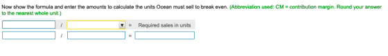 Now show the formula and enter the amounts to calculate the units Ocean must sell to break even. (Abbreviation used: CM = con