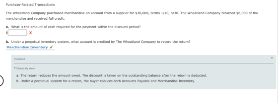 Purchase-Related Transactions The Wheatland Company purchased merchandise on account from a supplier for $30,000, terms 1/10, n/30. The wheatland Company returned $8,000 of the merchandise and received full credit. a. What is the amount of cash required for the payment within the discount period? b. Under a perpetual inventory system, what account is credited by The Wheatland Company to record the return? Merchandise Inventory Feedback Check My Work a. The return reduces the amount owed. The discount is taken on the outstanding balance after the return is deducted. b. Under a perpetual system for a return, the buyer reduces both Accounts Payable and Merchandise Inventory.