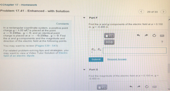 <Chapter 17 . Homework Problem 17.41 Enhanced-with Solution 29 of 33 > PartF Constants Find the z and y components of the electric field at -0.150 m, 3/ -O 400 m. In a rectangular coordinate system, a positive point charge q 4.00 nC is placed at the point 0.150my0, and an identical point charge is placed at 0.150m,y-0 Find the z and y components and the magnitude and direction of the electric field at the following points You may want to review (Pages 539-543) For related problem-solving tips and strategies, you may want to view a Video Tutor Solution of Electric field of an electric dipole. Submit Part G Find the magnitude of the electric field at 0400 m 0. 150 m, t-