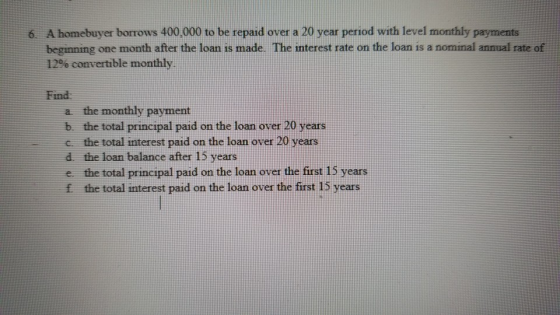 6. A homebuyer borrows 400,000 to be repaid over a 20 year period with level monthly payments beginning one month after the loan is made. The interest rate on the loan is a nommal annual rate of 12% convertible monthly. Find a the monthly payment b the total principal paid on the loan over 20 years the total interest paid on the loan over 20 years d the loan balance after 15 years e the total principal paid on the loan over the first 15 years f the total interest paid on the loan over the first 15 years