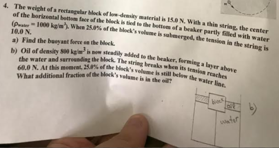 It 4. The weight of a rectangular block of low-density material is 15.0 N. With a thin string, the center of the horizontal bottom face of the block is tied to the bottom of a beaker partly filled with wa (pwaw 1000 kg/m3 10.0 N. when 25.0% of the blocks volume is submerged, the tension in the string is ater a) Find the buoyant force on the block. b) Oil of density 800 kg/m is now steadily added to the beaker.o to the beaker, forming a layer above dded 60.0 N. At this moment, 25.0% of the block,ngbreaks wh ks volume is in the oil? rrounding the block. The string breaks when its tension ocks volu What additional fraction of the blocks volume is in he sil below the wa reaches block e is still oi