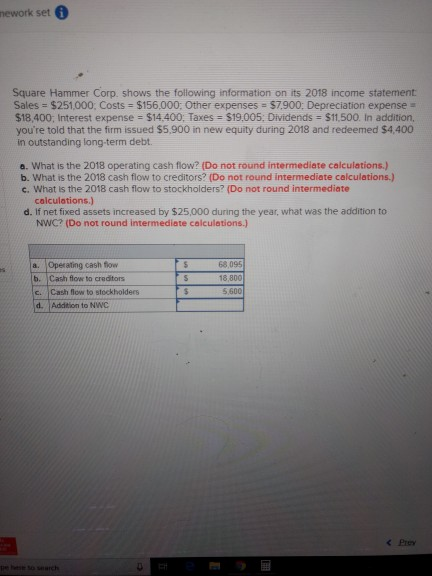 nework set Square Hammer Corp. shows the following information on its 2018 income statement Sales = $251,000: Costs $156,000: Other expenses = $7900: Depreciation expense $18,400: Interest expense = $14.400; Taxes S19.005. Dividends S11.500. In addition, youre told that the firm issued $5,900 in new equity during 2018 and redeemed $4,400 in outstanding long-term debt a. What is the 2018 operating cash flow? (Do not round intermediate calculations.) b. What is the 2018 cash flow to creditors? (Do not round intermediate calculations.) c. What is the 2018 cash flow to stockholders? (Do not round intermediate colculations.) d. If net fixed assets increased by $25,000 during the year, what was the addition to NWC? (Do not round intermediate calculations.) a. Operating cash flow b. Cash flow to creditors c. Cash flow to stockholders d. Addition to NWC 68,095 18,800 5,600 < Prey pe hese so search