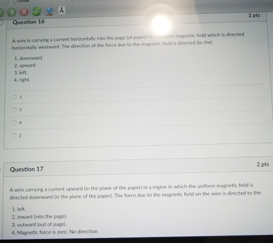 2 pts Question 16 A wire is carrying a current horizontally into the page lof paper) in a unitorm magnetic field which is directed horizontally westward. The direction of the force due to the magnetic field is directed (to the) 1. downward. 2. upward. 3. left 4. right. 2 pts Question 17 A wire carrying a current upward (in the plane of the paper) in a region in which the uniform magnetic field is directed downward (in the plane of the paper),. The force due to the magnetic field on the wire is directed to the 1. left. 2. inward (into the page. 3. outward (out of page). 4. Magnetic force is zero. No direction.