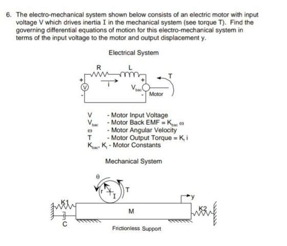 6. The electro-mechanical system shown below consists of an electric motor with input voltage V which drives inertia I in the mechanical system (see torque T). Find the governing differential equations of motion for this electro-mechanical system in terms of the input voltage to the motor and output displacement y. Electrical System Vbas -Motor Motor Input Voltage bMotor Back EMF bac o Motor Angular Velocity -Motor Output Torque T Kba, K- Motor Constants K, i Mechanical System Frictionless Support