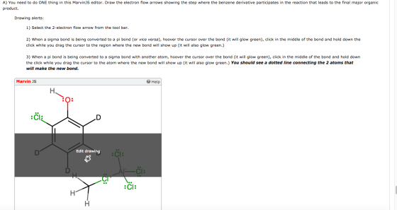 A) You need to do ONE thing in this MarvinJS editor. Draw the electron flow arrows showing the step where the benzene derivative participates in the reaction that leads to the final major organic product. Drawing alerts 1) Select the 2-electron flow arrow from the tool bar. 2) When a sigma bond is being converted to a pi bond (or vice versa), hoover the cursor over the bond (it will glow green), click in the middle of the bond and hold down the click while you drag the cursor to the region where the new bond will show up (it will also glow green.) 3) When a pi bond is being converted to a sigma bond with another atom, hoover the cursor over the bond (it will glow green), click in the middle of the bond and hold down the click while you drag the cursor to the atom where the new bond will show up (it will also glow green.) You should see a dotted line connecting the 2 atoms that will make the new bond. Marvin JS Help O: Edit drawing Cl: :Cl:
