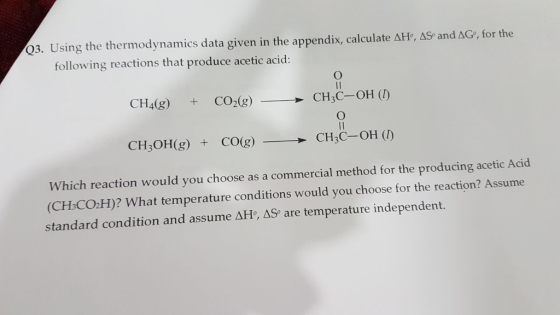 Q3. Using the thermodynamics data given in the appendix, calculate ΔH·AS) and ΔG, for the following reactions that produce acetic acid: CH4(g) CO2(8) CH3C-OH (D) CH3OH(g) + CO(g)CH3C-OH (T) Which reaction would you choose as a commercial method for the producing acetic Acid (CH-CO.H)? What temperature conditions would you choose for the reaction? Assume standard condition and assume AHo, AS are temperature independent