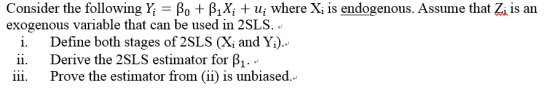 Consider the following Ý, βο + β1x, + ut where Xi is endogenous. Assume that Zi is an exogenous variable that can be used in 2 SLS. i. Define both stages of 2SLS (X and Y) Derive the 2SLS estimator for B1 Prove the estimator from (ii) is unbiased. 1. ii. iii.