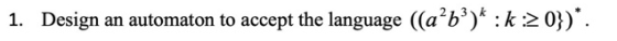 1. Design an automaton to accept the language ((a²b3)* :k:20}).