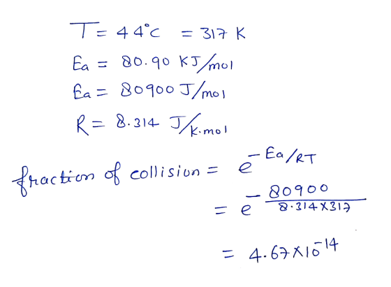 T= 44°C = 317 K Ea = 80.90 kJ/mol Ea=80900 J/mol R = 8.314 Thkimor ē Ea/RT fraction of collision = 80900 8.314x312 = 4.67 X10