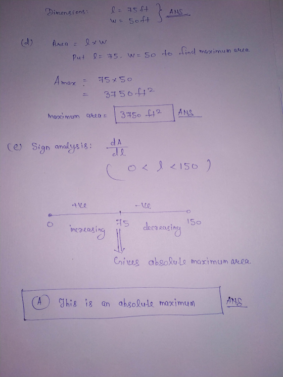 Dimensions: l= 75 ft W = Soft } ANS (d) Area = exw Put = 75, W = so to find maximum area Amax 75 x 50 2 - 3750f42 2 maximum a