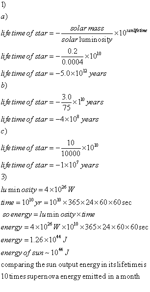 a) ife time of star- -solar mass solar luminosity 0.2 ×1010 hje time of star =- 0.0004 life time of star 5.0x10 years b) 3.0 10, 75 life time of star =--x years life time of star =-4×10 years c) li fe time of star---x10 10 10000 lifetime of star=-1×10 years 3) ts minosity = 4 × 1026 W tine-1010yr = 10⑩ × 365×24× 60x60 sec so energy-lumin osity xtame energy = 4x1026W×100×365×24x60×60sec energy 1.26x104 J energy of sun-10; comparing the sun output energy in itslifetimeis 10times supernova energy emitted in amonth