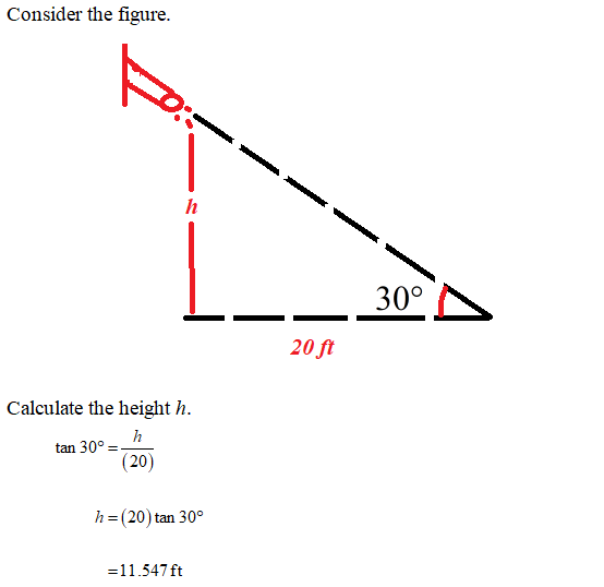 Consider the figure. h 30° 20 ft Calculate the height h. h tan 30º = (20) h=(20) tan 30° =11.547 ft