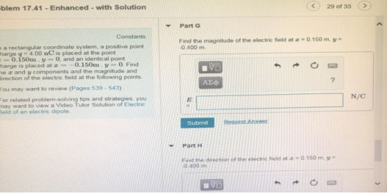 blem 17.41 Enhanced with Solution 29 or 33 Part G Constants 0.150 m, v a rectangular coordinate system, a positive point harge 9-4 00 nC is placed at the point Find the magnitude of the electric field at 0.400 m 0.150m. y0, and an identical point harge is placed at ® 0.150m、y = 0 Find e and y components and the magnitude and irection of the electric field at the following points. ou may want to review (Pages 539-543) N/C or related problem-solving tips and strategies, you nay want to view a Video Tutor Solution of Electric ield of an electric dipole. Submit Part H Find the direction of the electric field at 0 400 m 0.150 m,y-
