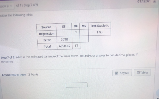 01:12:37 stion 9 of 11 Step 7 of 9 sider the following table SS DF MS Test Statistic Source Regression Error 1.83 3070 Total 6998.47 17 Step 7 of 9: What is the estimated variance of the error terms? Round your answer to two decimal places, if necessary Answer(How to Enter) 2 Points Keypad Tables