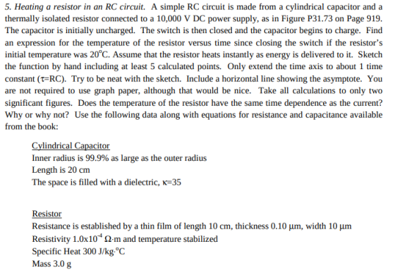 5. Heating a resistor in an RC circuit. A simple RC circuit is made from a cylindrical capacitor and a thermally isolated resistor connected to a 10,000 V DC power supply, as in Figure P31.73 on Page 919 The capacitor is initially uncharged. The switch is then closed and the capacitor begins to charge. Find an expression for the temperature of the resistor versus time since closing the switch if the resistors initial temperature was 20°C. Assume that the resistor heats instantly as energy is delivered to it. Sketch the function by hand including at least 5 calculated points. Only extend the time axis to about 1 time constant (t-RC). Try to be neat with the sketch. Include a horizontal line showing the asymptote. You are not required to use graph paper, although that would be nice. Take all calculations to only two significant figures. Does the temperature of the resistor have the same time dependence as the current? Why or why not? Use the following data along with equations for resistance and capacitance available from the book: Cylindrical Capacitor inner radius is 99.9% as large as the outer radius Length is 20 cm The space is filled with a dielectric, K-35 Resistor Resistance is established by a thin film of length 10 cm, thickness 0.10 μm, width 10 μm Resistivity 1.0x 10-4 Ω·m and temperature stabilized Specific Heat 300 J/kg.°C Mass 3.0 g