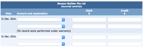 Benson Builder Pty Ltd Journal entries Debit Credit Date Account and explanation 31 Dec. 2016 (To record work performed under warranty) 31 Dec. 2016