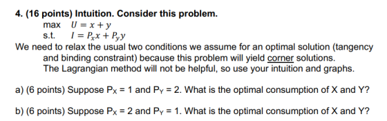4. (16 points) Intuition. Consider this problem. We need to relax the usual two conditions we assume for an optimal solution (tangency and binding constraint) because this problem will yield corner solutions. a) (6 points) Suppose Px 1 and Py-2. What is the optimal consumption of X and Y? b) (6 points) Suppose Px 2 and PY 1. What is the optimal consumption of X and Y? The Lagrangian method will not be helpful, so use your intuition and graphs.