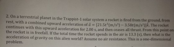 2.0n a terrestrial planet in the Trappist-1 solar system a rocket is fired from the ground, from rest, with a combined upward acceleration of a = [21.5th(m/s ) )lk. The rocket continues with this upward acceleration for th -3.58t(m/s 2.00 s, and then ceases all thrust. From this point on e rocket is in freefall. If the total time the rocket spends in the air is 13.3 (s), then what is the acceleration of gravity on this alien world? Assume no air resistance. This is a one-dimensional problem.