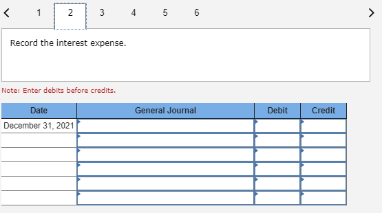 1 3 4 5 6 Record the interest expense. Note: Enter debits before credits. Date General Journal Debit Credit December 31, 2021